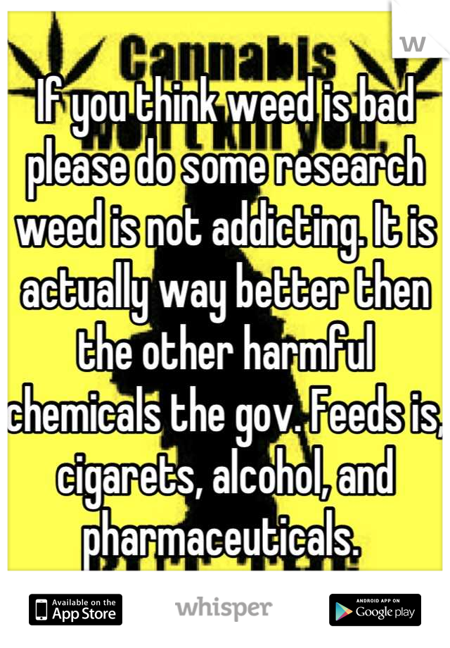 If you think weed is bad please do some research weed is not addicting. It is actually way better then the other harmful chemicals the gov. Feeds is, cigarets, alcohol, and pharmaceuticals. 