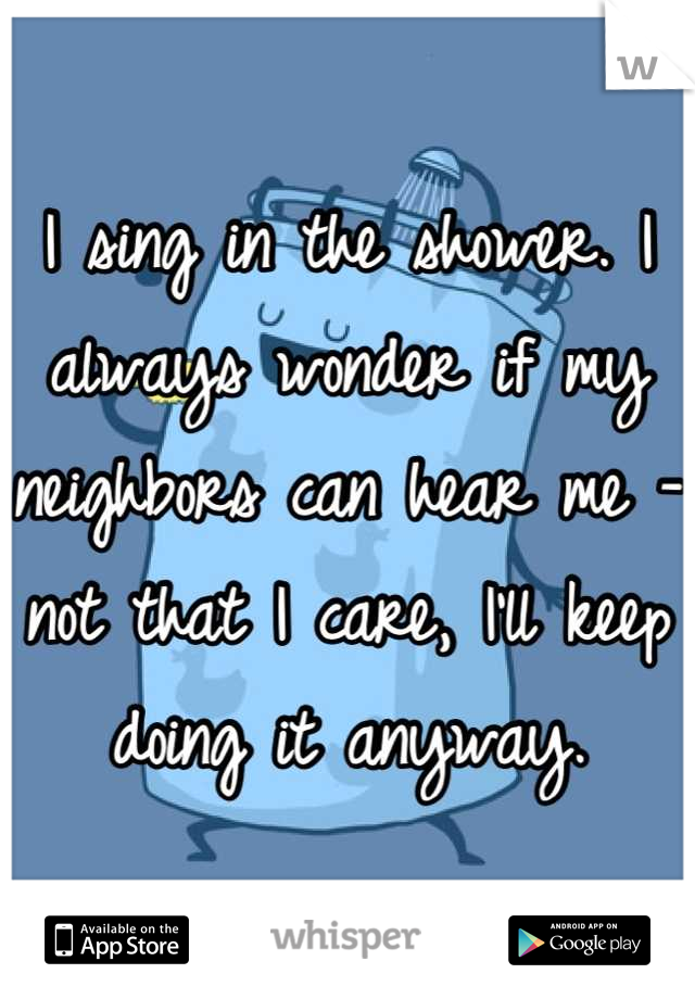 I sing in the shower. I always wonder if my neighbors can hear me - not that I care, I'll keep doing it anyway.