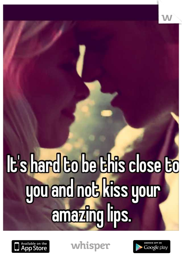 It's hard to be this close to you and not kiss your amazing lips. 