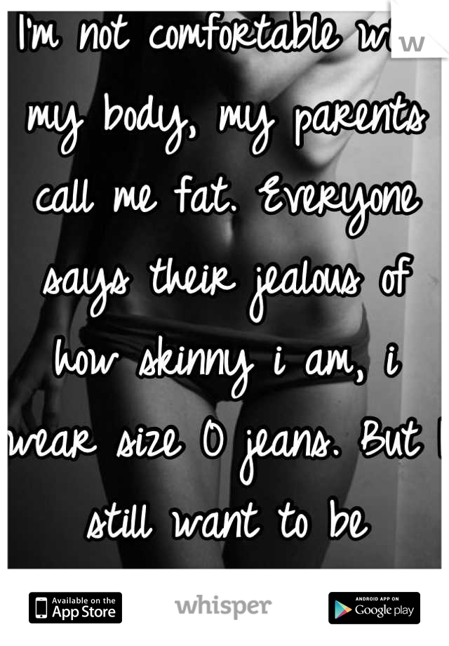 I'm not comfortable with my body, my parents call me fat. Everyone says their jealous of how skinny i am, i wear size 0 jeans. But I still want to be skinnier.. 