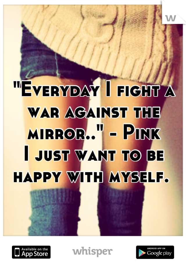 "Everyday I fight a war against the mirror.." - Pink
I just want to be happy with myself. 