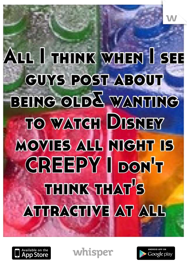 All I think when I see guys post about being old& wanting  to watch Disney movies all night is CREEPY I don't think that's attractive at all