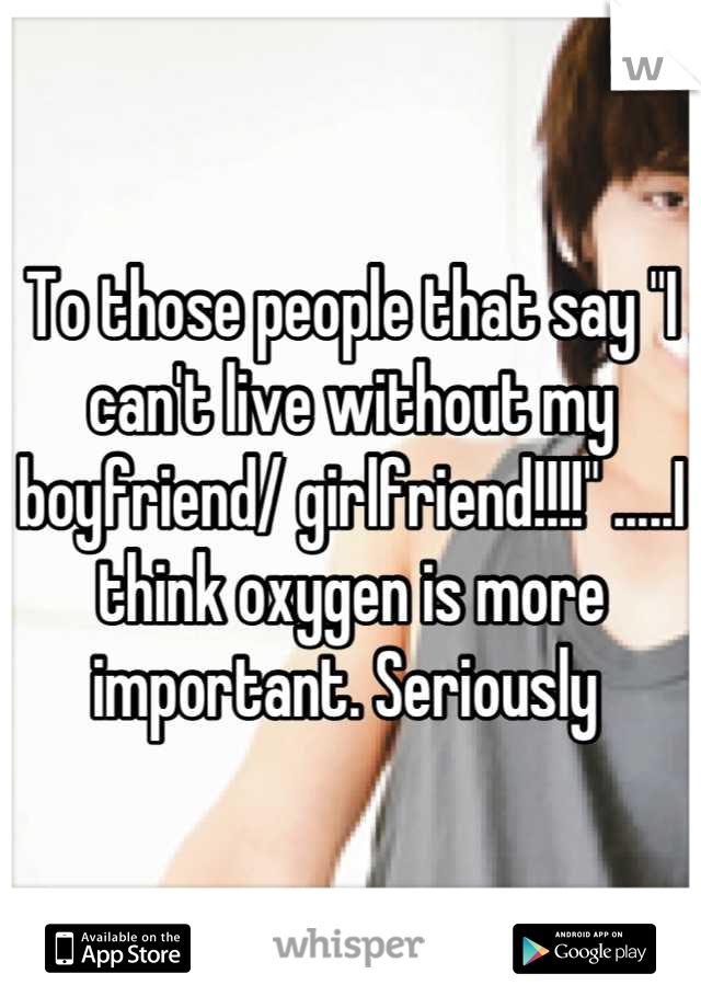 To those people that say "I can't live without my boyfriend/ girlfriend!!!!" .....I think oxygen is more important. Seriously 