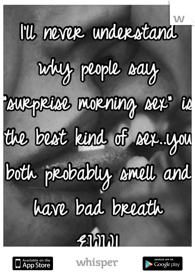 I'll never understand why people say "surprise morning sex" is the best kind of sex..you both probably smell and have bad breath
EWW!