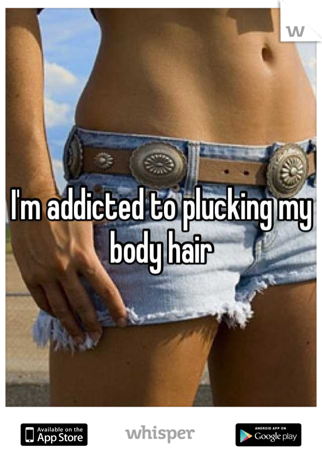 I'm addicted to plucking my body hair