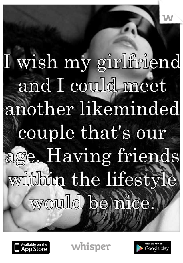 I wish my girlfriend and I could meet another likeminded couple that's our age. Having friends within the lifestyle would be nice.