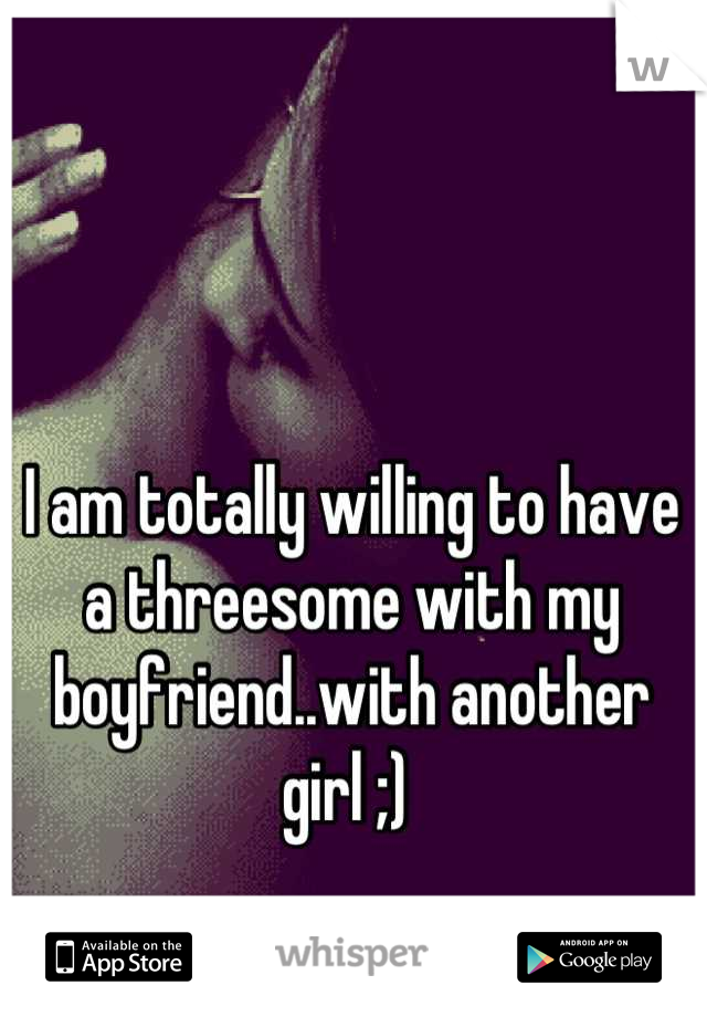 I am totally willing to have a threesome with my boyfriend..with another girl ;) 