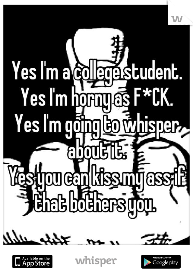 Yes I'm a college student. 
Yes I'm horny as F*CK. 
Yes I'm going to whisper about it. 
Yes you can kiss my ass if that bothers you. 