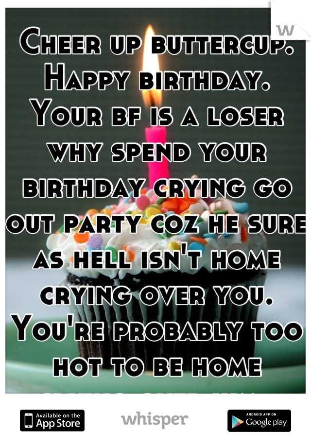 Cheer up buttercup. Happy birthday. Your bf is a loser why spend your birthday crying go out party coz he sure as hell isn't home crying over you. You're probably too hot to be home crying over him. 