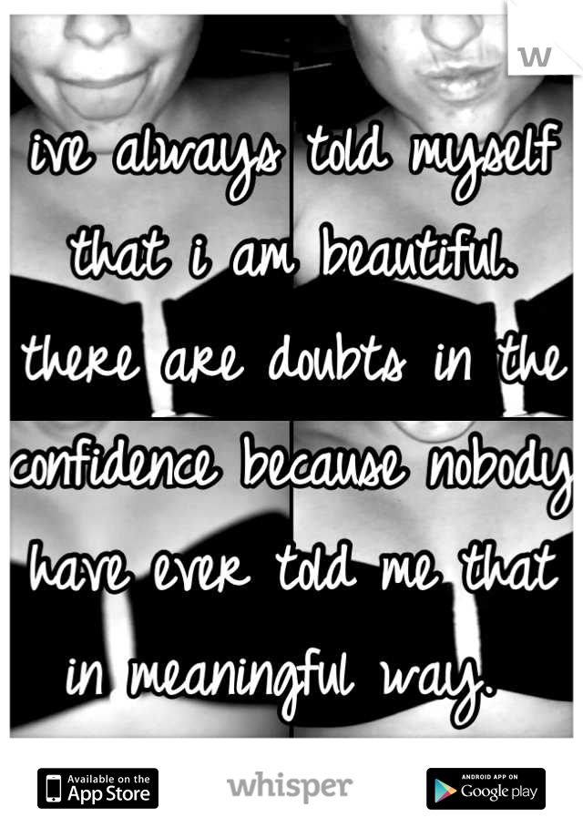 ive always told myself that i am beautiful. there are doubts in the confidence because nobody have ever told me that in meaningful way. 