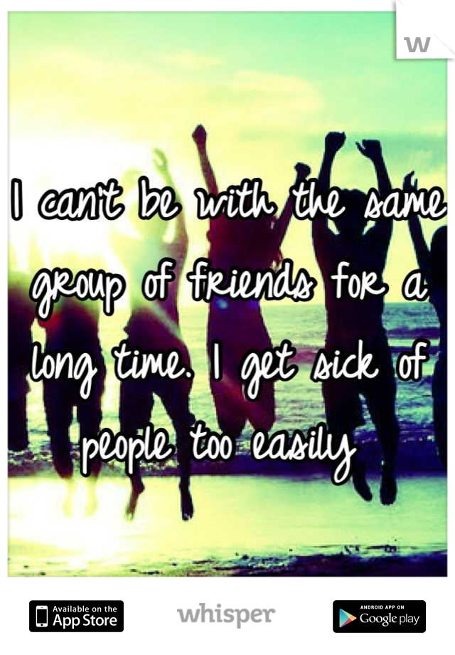 I can't be with the same group of friends for a long time. I get sick of people too easily 