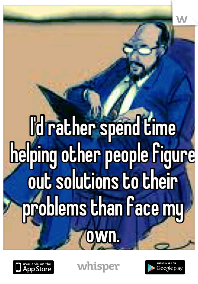 I'd rather spend time helping other people figure out solutions to their problems than face my own.
