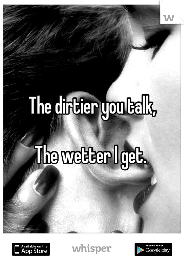 The dirtier you talk, 

The wetter I get. 
