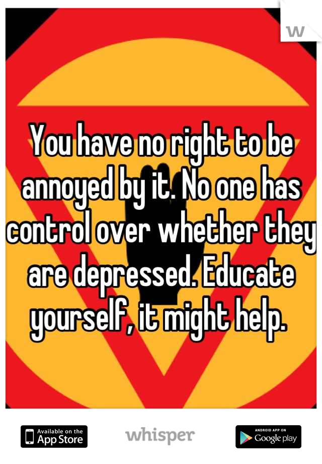 You have no right to be annoyed by it. No one has control over whether they are depressed. Educate yourself, it might help. 