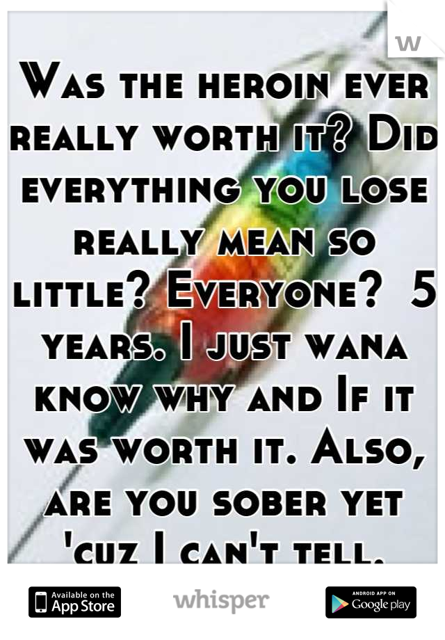 Was the heroin ever really worth it? Did everything you lose really mean so little? Everyone?  5 years. I just wana know why and If it was worth it. Also, are you sober yet 'cuz I can't tell.