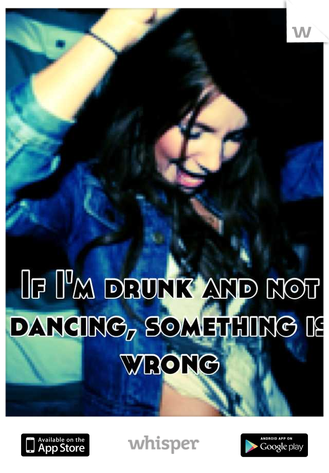 If I'm drunk and not dancing, something is wrong