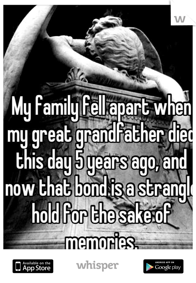 My family fell apart when my great grandfather died this day 5 years ago, and now that bond is a strangle hold for the sake of memories.
I can't wait to leave here.