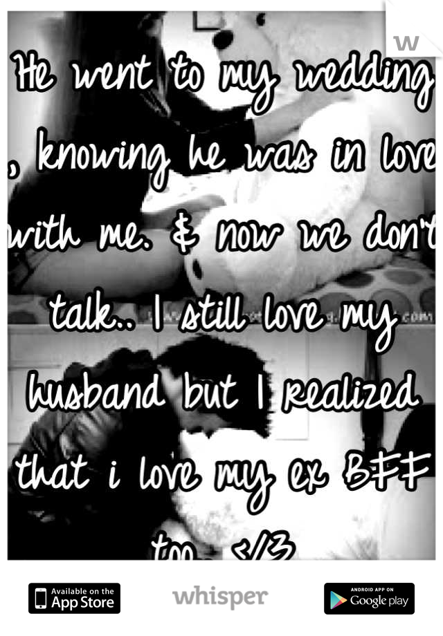 He went to my wedding , knowing he was in love with me. & now we don't talk.. I still love my husband but I realized that i love my ex BFF  too.. </3