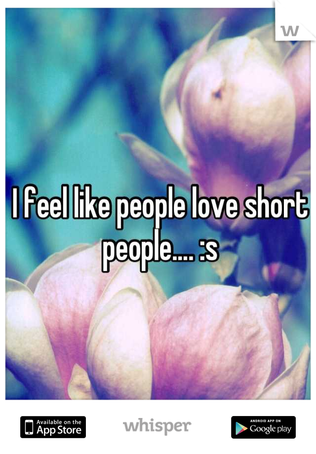 I feel like people love short people.... :s
