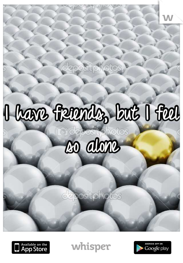 I have friends, but I feel so alone