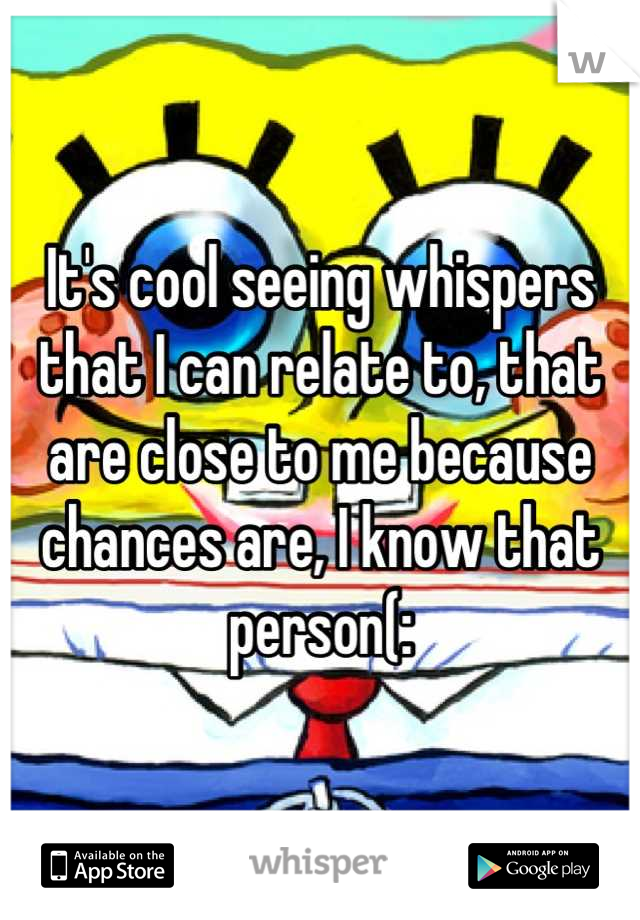 It's cool seeing whispers that I can relate to, that are close to me because chances are, I know that person(: