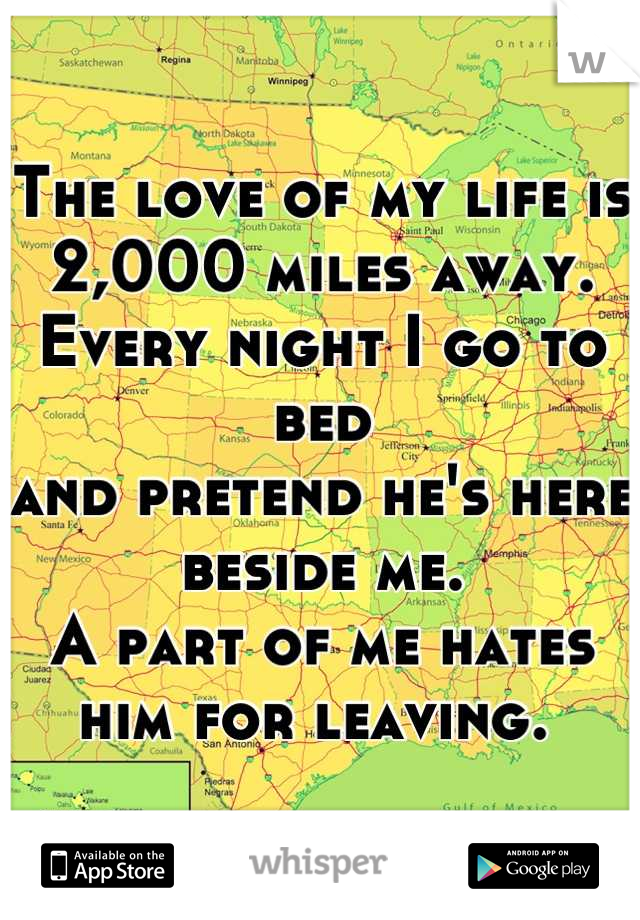 The love of my life is 2,000 miles away. 
Every night I go to bed 
and pretend he's here beside me. 
A part of me hates him for leaving. 