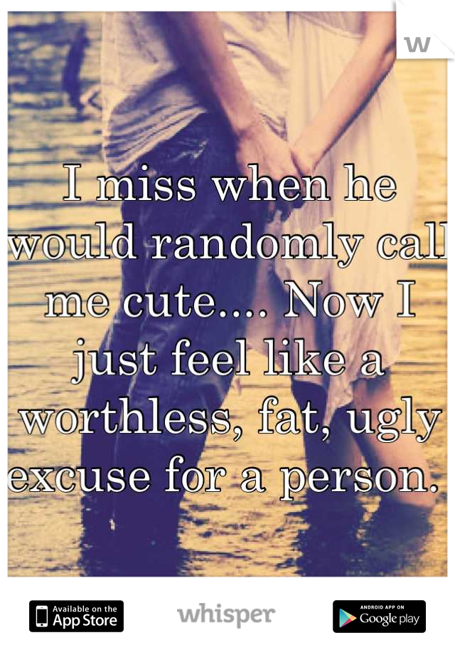 I miss when he would randomly call me cute.... Now I just feel like a worthless, fat, ugly excuse for a person. 