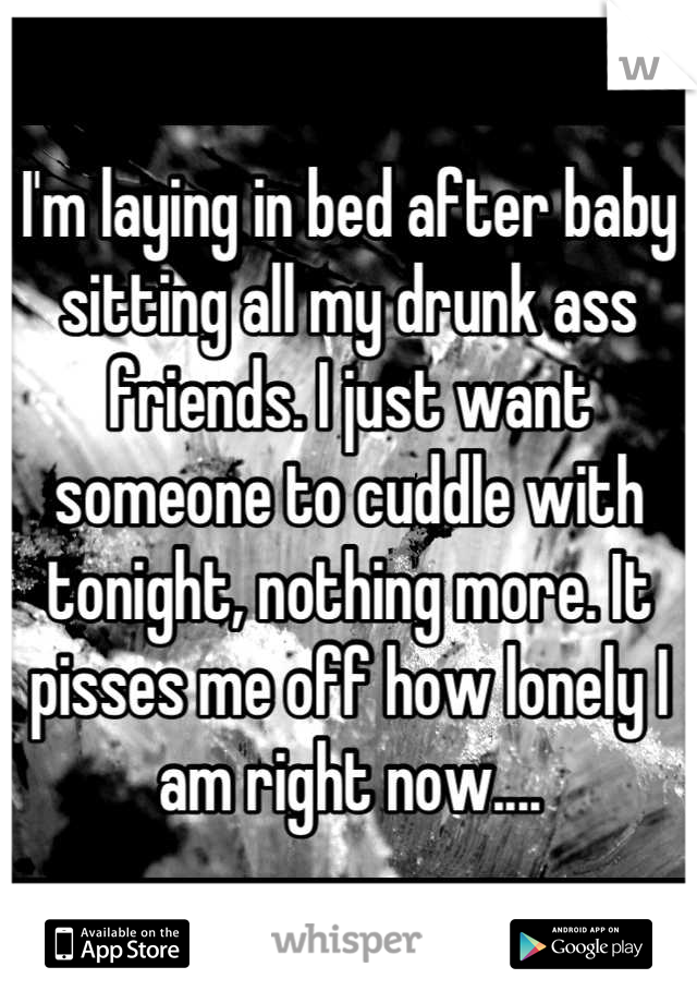 I'm laying in bed after baby sitting all my drunk ass friends. I just want someone to cuddle with tonight, nothing more. It pisses me off how lonely I am right now....