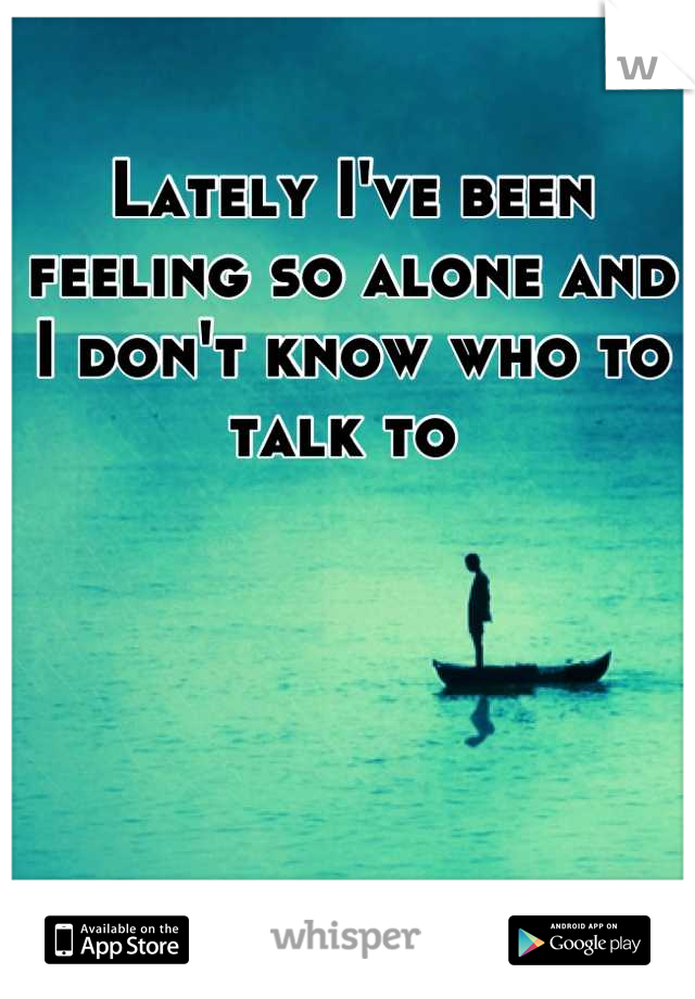 Lately I've been feeling so alone and I don't know who to talk to 