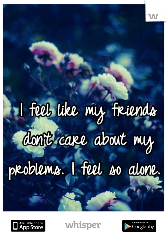 I feel like my friends don't care about my problems. I feel so alone. 