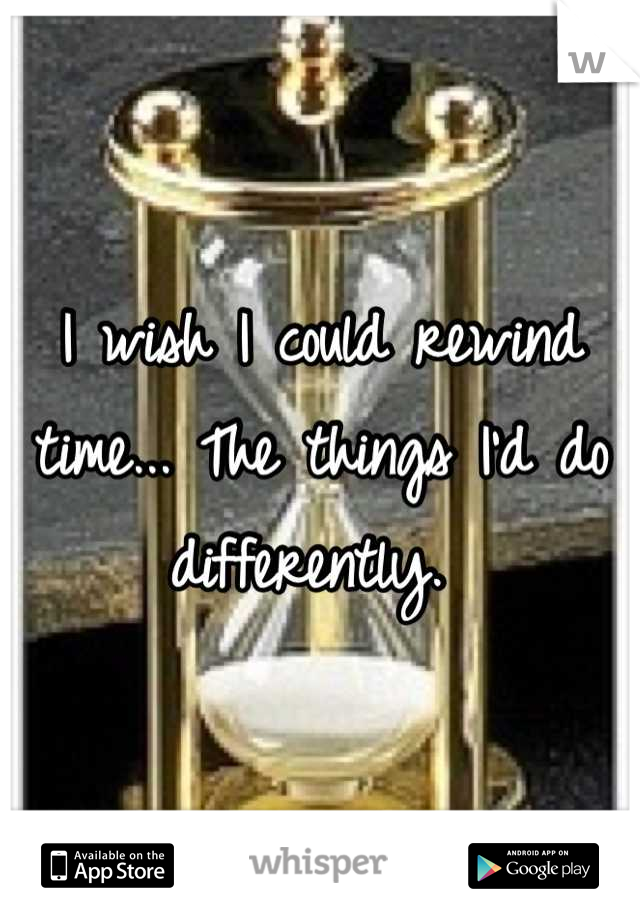 I wish I could rewind time... The things I'd do differently. 