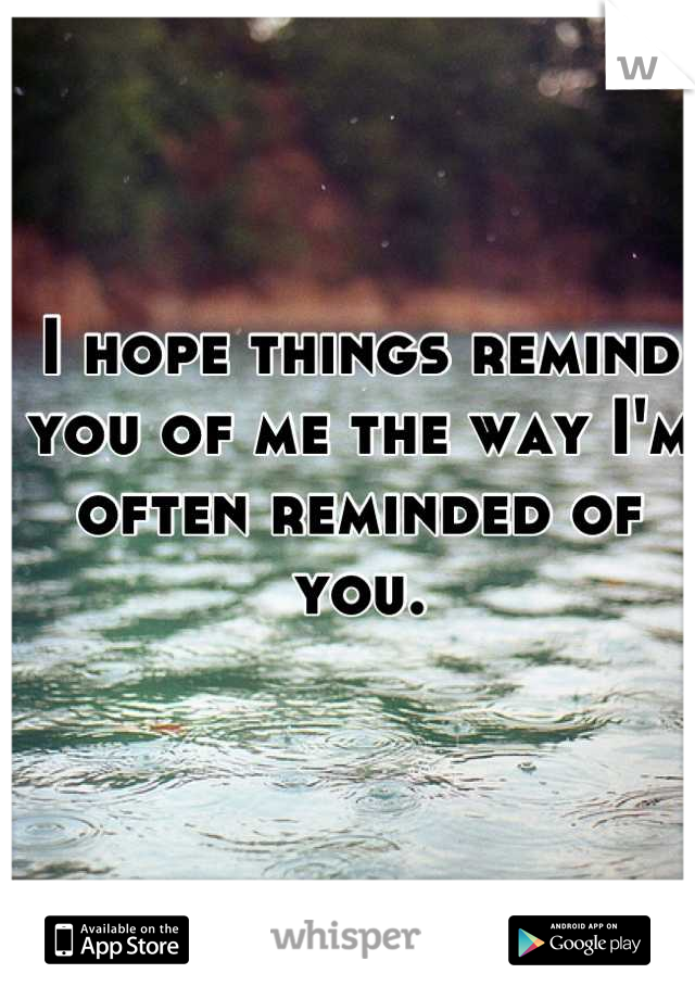 I hope things remind you of me the way I'm often reminded of you.