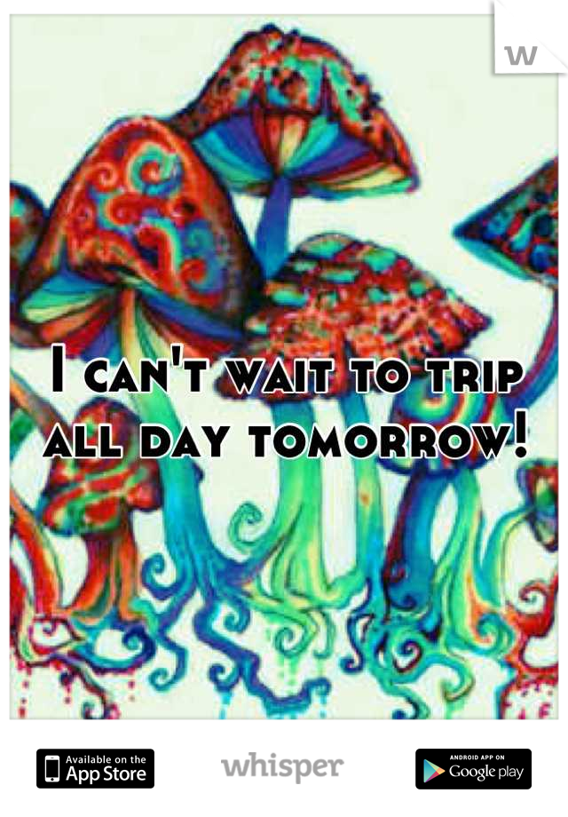 I can't wait to trip all day tomorrow!