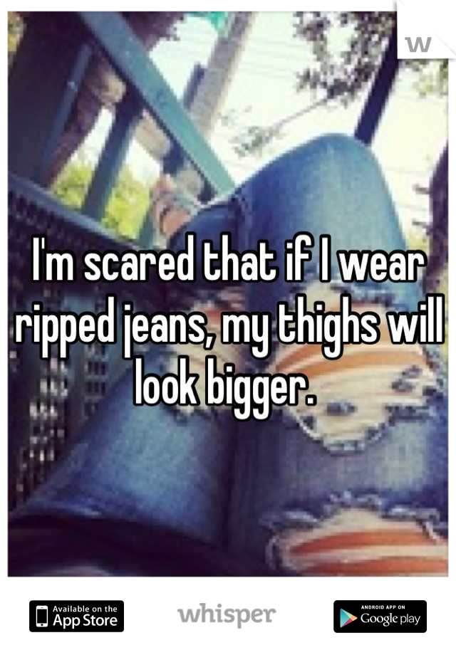 I'm scared that if I wear ripped jeans, my thighs will look bigger. 