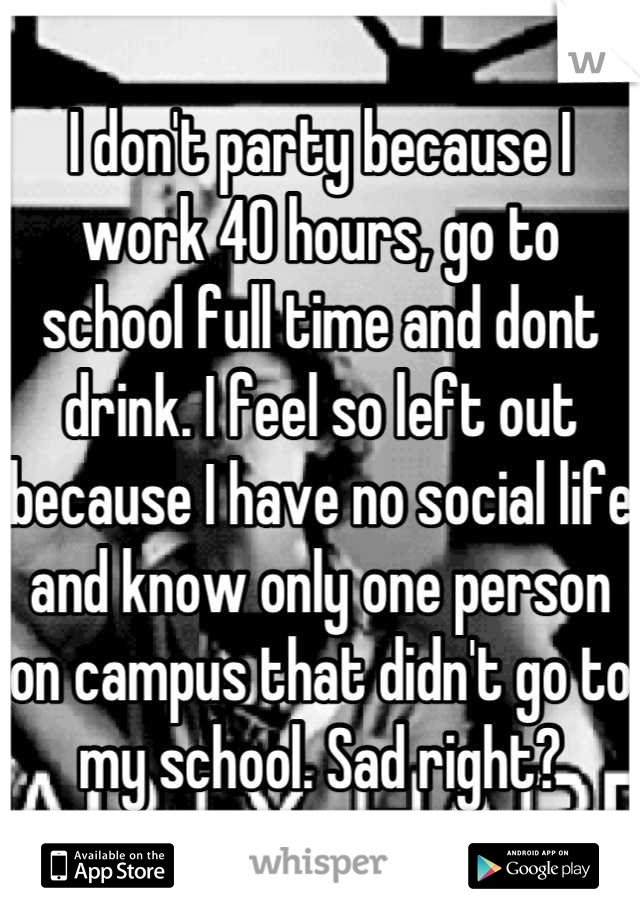 I don't party because I work 40 hours, go to school full time and dont drink. I feel so left out because I have no social life and know only one person on campus that didn't go to my school. Sad right?