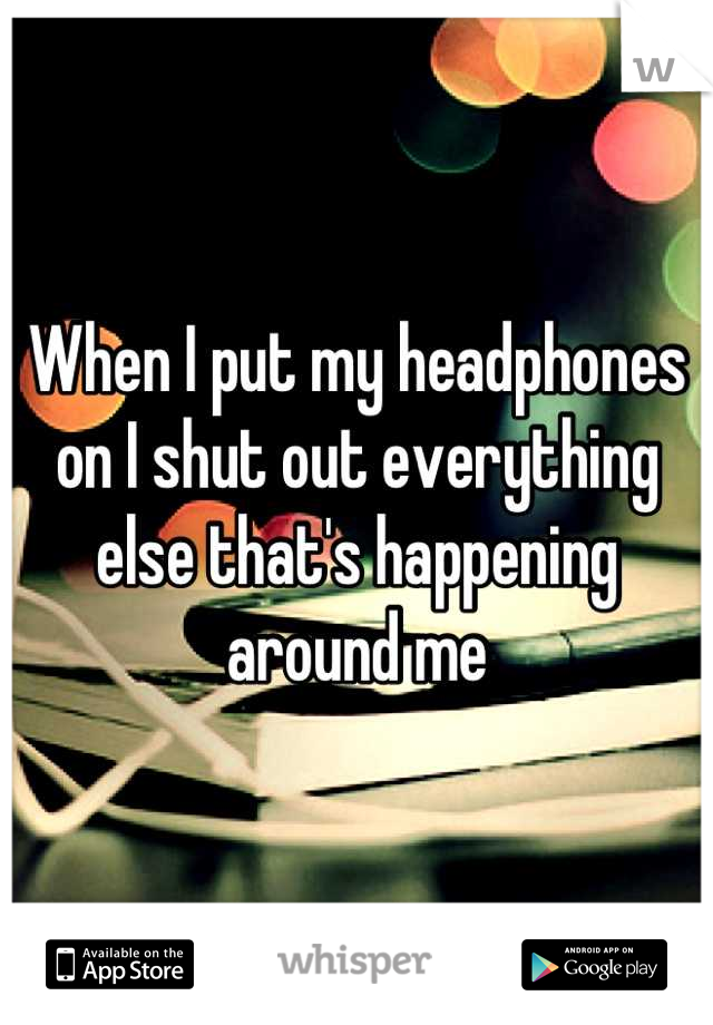 When I put my headphones on I shut out everything else that's happening around me