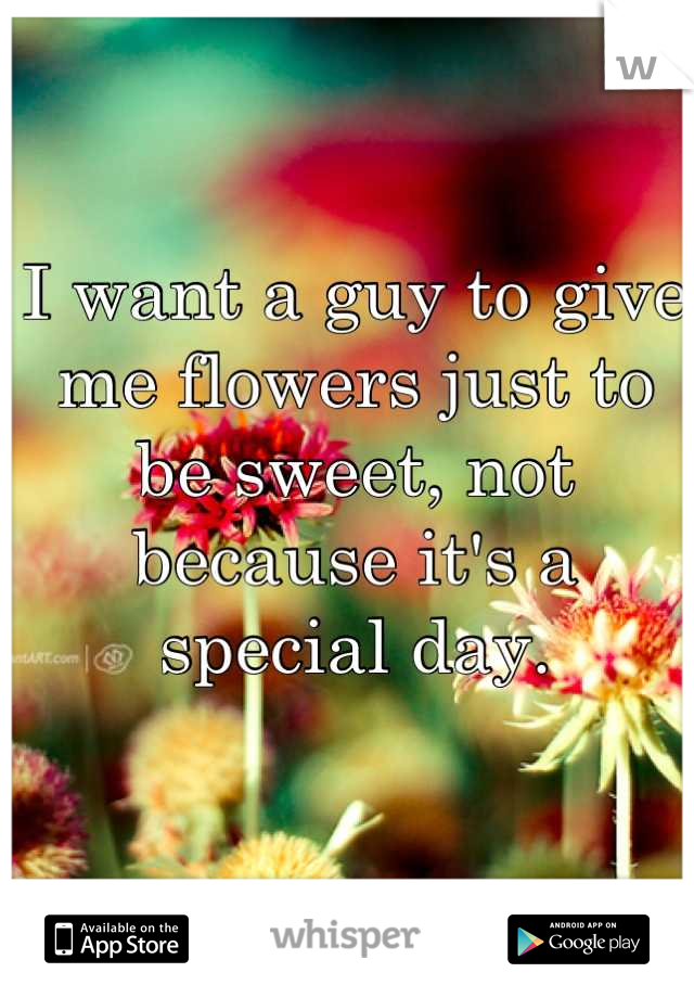 I want a guy to give me flowers just to be sweet, not because it's a special day.