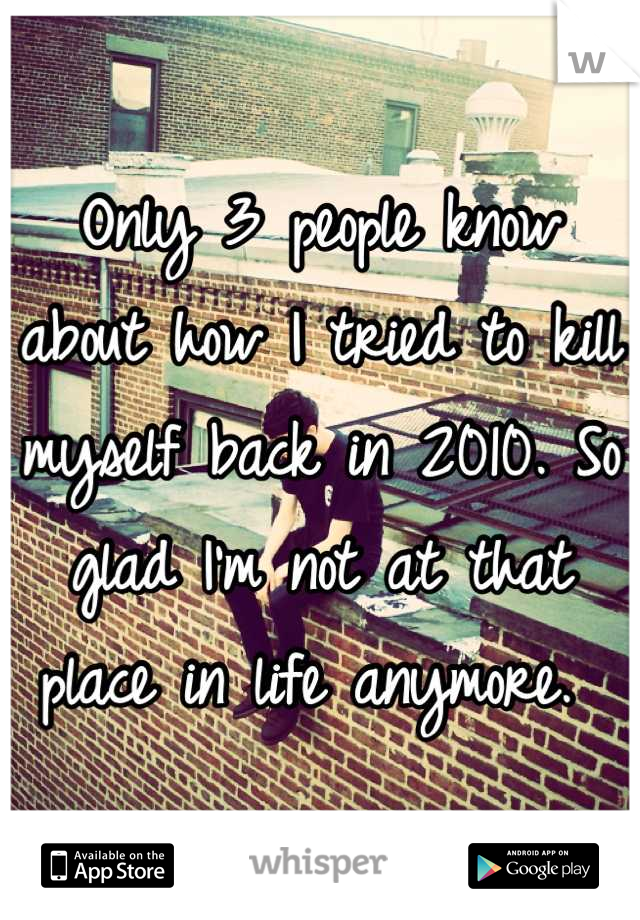 Only 3 people know about how I tried to kill myself back in 2010. So glad I'm not at that place in life anymore. 