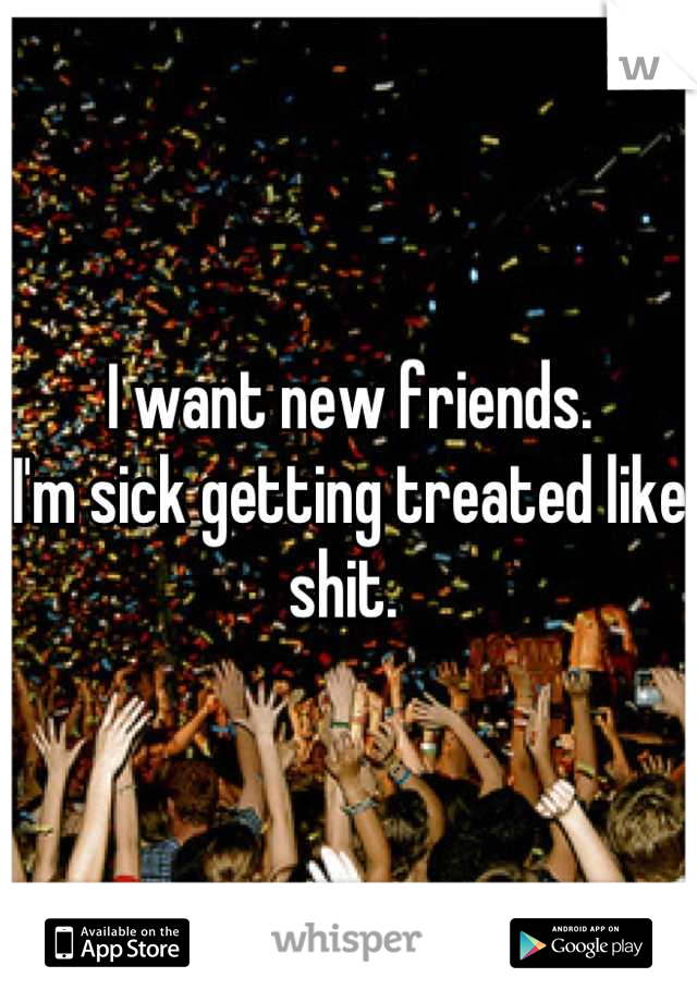 I want new friends. 
I'm sick getting treated like shit. 