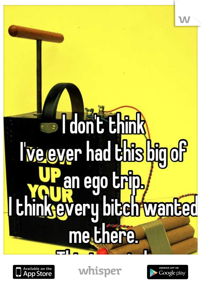 I don't think
I've ever had this big of 
an ego trip.
I think every bitch wanted me there.
This is weird.