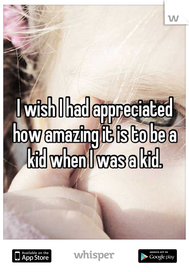 I wish I had appreciated how amazing it is to be a kid when I was a kid.