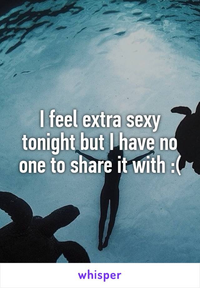 I feel extra sexy tonight but I have no one to share it with :(