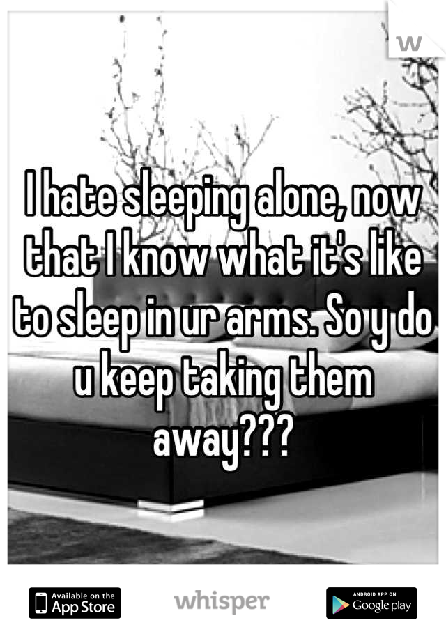 I hate sleeping alone, now that I know what it's like to sleep in ur arms. So y do u keep taking them away???