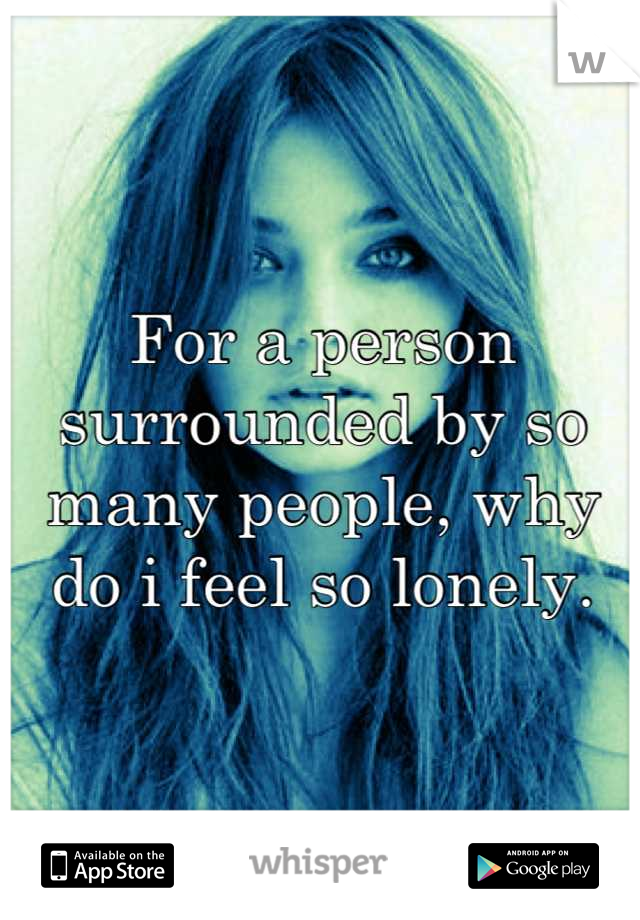 For a person surrounded by so many people, why do i feel so lonely.