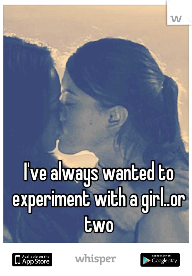 I've always wanted to experiment with a girl..or two