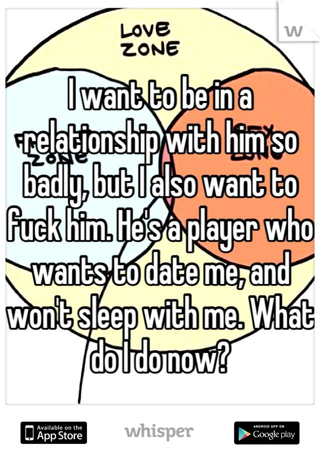I want to be in a relationship with him so badly, but I also want to fuck him. He's a player who wants to date me, and won't sleep with me. What do I do now?