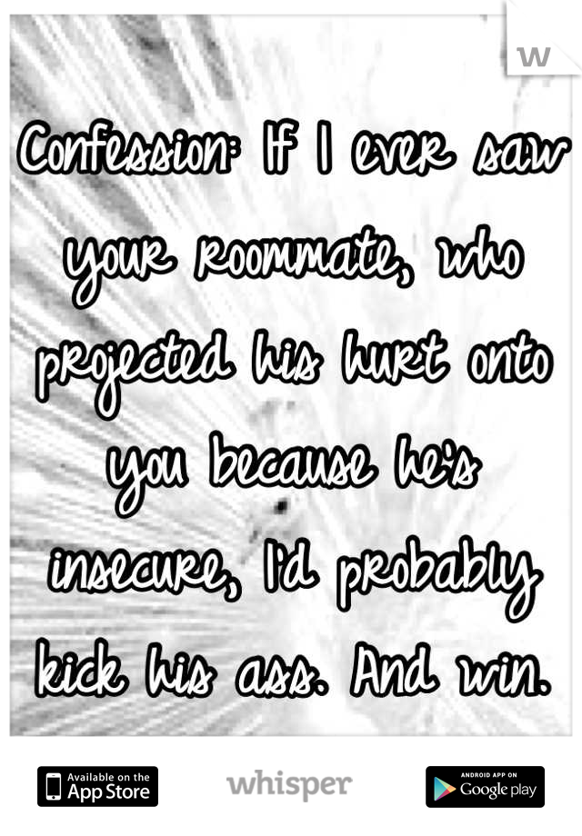 Confession: If I ever saw your roommate, who projected his hurt onto you because he's insecure, I'd probably kick his ass. And win.