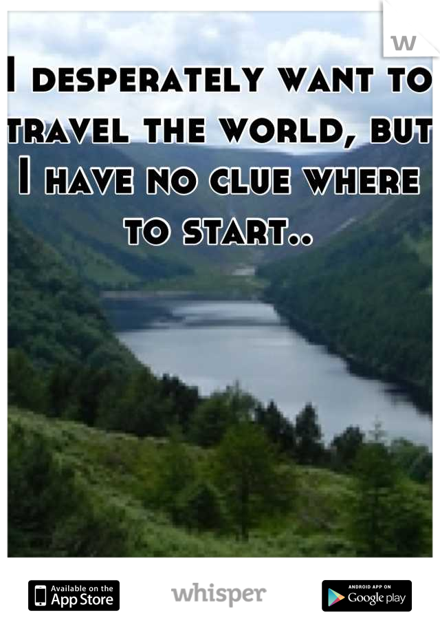I desperately want to travel the world, but I have no clue where to start..