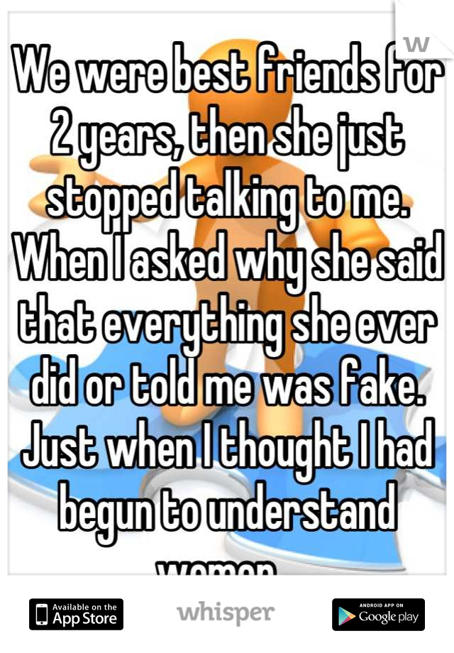 We were best friends for 2 years, then she just stopped talking to me. When I asked why she said that everything she ever did or told me was fake. Just when I thought I had begun to understand women...