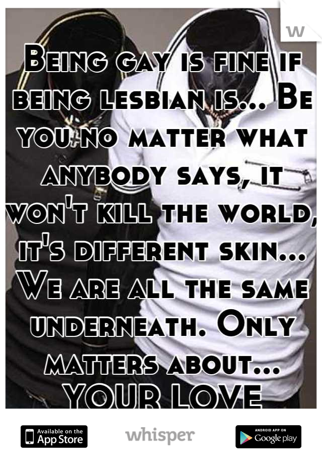 Being gay is fine if being lesbian is... Be you no matter what anybody says, it won't kill the world, it's different skin... We are all the same underneath. Only matters about...
YOUR LOVE